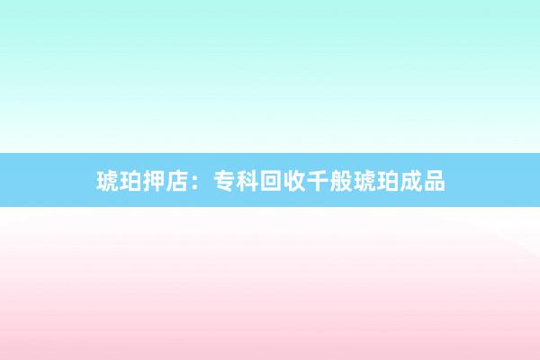 琥珀押店：专科回收千般琥珀成品