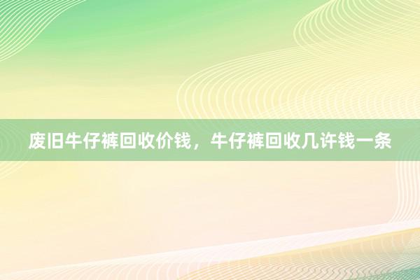 废旧牛仔裤回收价钱，牛仔裤回收几许钱一条