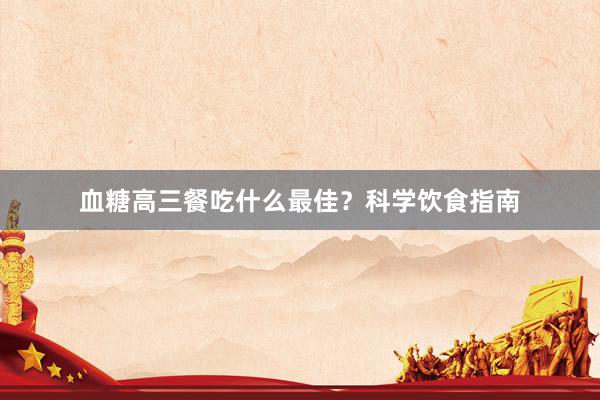 血糖高三餐吃什么最佳？科学饮食指南