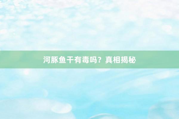 河豚鱼干有毒吗？真相揭秘